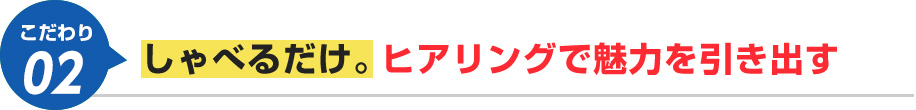 しゃべるだけ。ヒアリングで魅力を引き出す