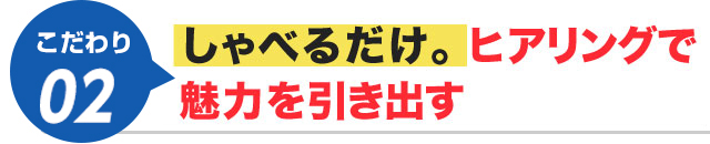 しゃべるだけ。ヒアリングで魅力を引き出す